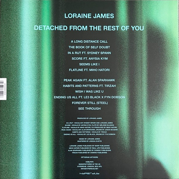 Image of Back Cover of 12" - NEW/NEW - LORAINE JAMES, Detached From The Rest Of You (Hyperdub; HDBLP074, UK 2026), , Loraine s production is stripped to the bone, soundscapes of clicks and glitches inspired by Aoki Takamasa, Ryoji Ikeda, and the early-00s Clicks & Cuts school. Here, often with not much more than sparse keyboard chords to fill in with subtle colouring, she uses the space around the sounds and vocals to draw the listener in to a succinct and direct album, her most confident yet.Guest contr
